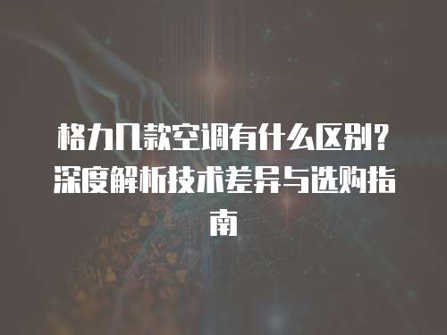 格力几款空调有什么区别？深度解析技术差异与选购指南