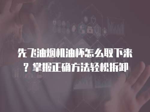 先飞油烟机油杯怎么取下来？掌握正确方法轻松拆卸