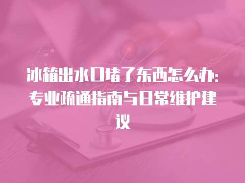 冰箱出水口堵了东西怎么办：专业疏通指南与日常维护建议