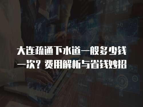 大连疏通下水道一般多少钱一次？费用解析与省钱妙招