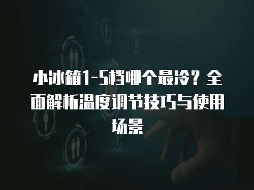 小冰箱1-5档哪个最冷？全面解析温度调节技巧与使用场景