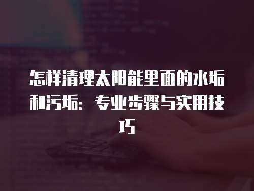 怎样清理太阳能里面的水垢和污垢：专业步骤与实用技巧