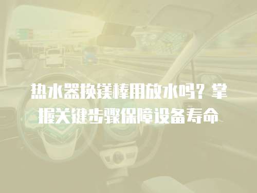 热水器换镁棒用放水吗？掌握关键步骤保障设备寿命